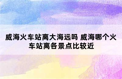 威海火车站离大海远吗 威海哪个火车站离各景点比较近